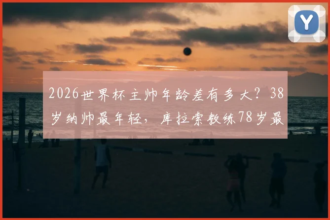 2026世界杯主帅年龄差有多大？38岁纳帅最年轻，库拉索教练78岁最年长，盘点教练席年龄密码