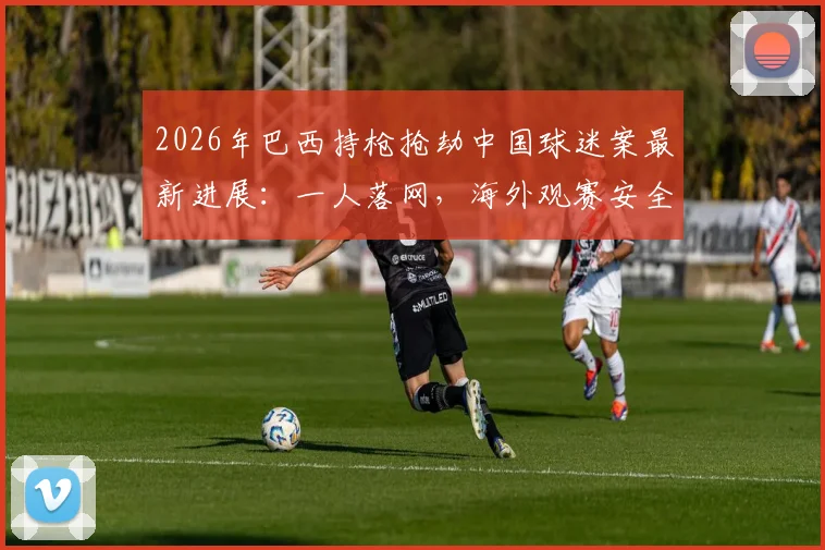 2026年巴西持枪抢劫中国球迷案最新进展：一人落网，海外观赛安全指南与紧急应对措施