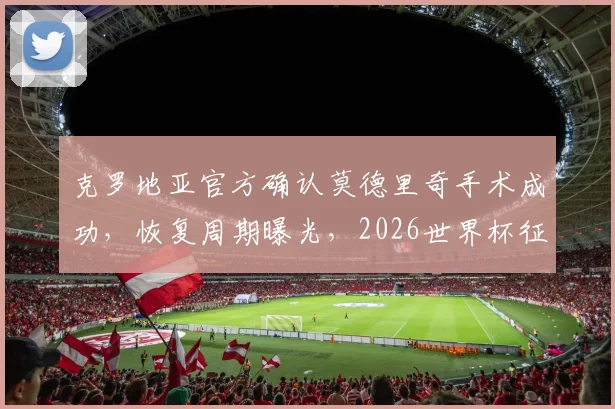 克罗地亚官方确认莫德里奇手术成功，恢复周期曝光，2026世界杯征程仍存希望
