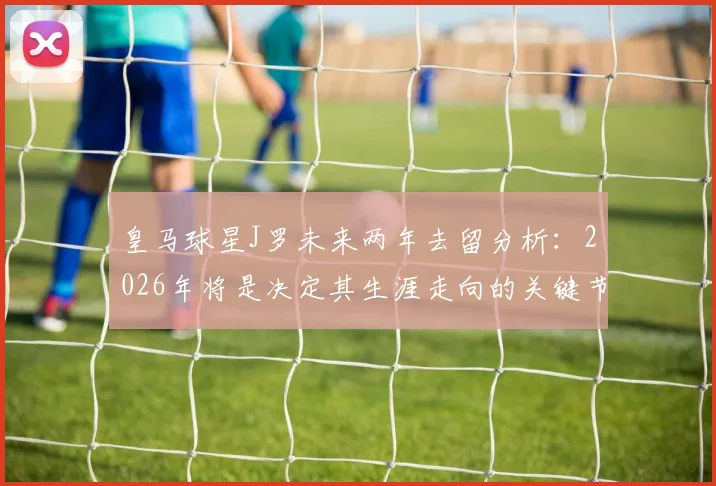 皇马球星J罗未来两年去留分析：2026年将是决定其生涯走向的关键节点，附27赛季前景展望