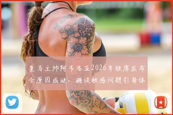 皇马主帅阿韦洛亚2026年缺席发布会原因成谜，避谈敏感问题引每体质疑，详解皇马公关应对策略