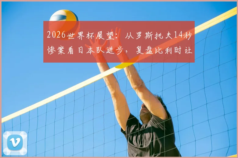 2026世界杯展望:从罗斯托夫14秒惨案看日本队进步,复盘比利时让二追三经典战役