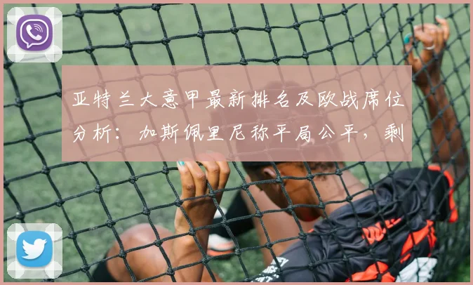 亚特兰大意甲最新排名及欧战席位分析：加斯佩里尼称平局公平，剩余赛程对手解析与前景预测