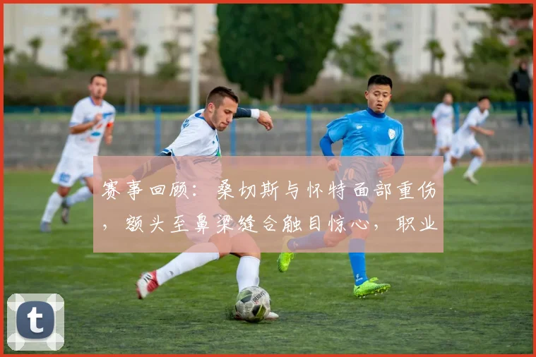 赛事回顾：桑切斯与怀特面部重伤，额头至鼻梁缝合触目惊心，职业运动风险引热议