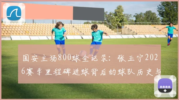 国安主场800球全记录:张玉宁2026赛季里程碑进球背后的球队历史与数据盘点