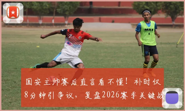 国安主帅赛后直言看不懂!补时仅8分钟引争议,复盘2026赛季关键战细节