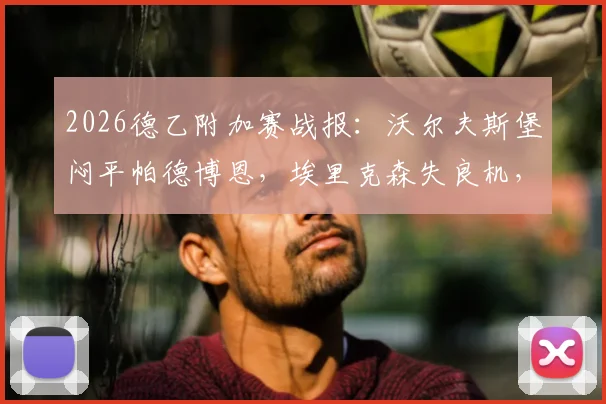 2026德乙附加赛战报：沃尔夫斯堡闷平帕德博恩，埃里克森失良机，斯特克染红全场录像解析