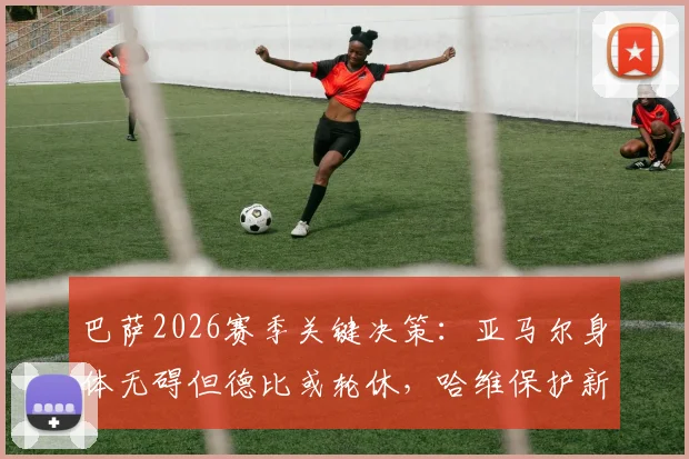 巴萨2026赛季关键决策：亚马尔身体无碍但德比或轮休，哈维保护新星策略解读