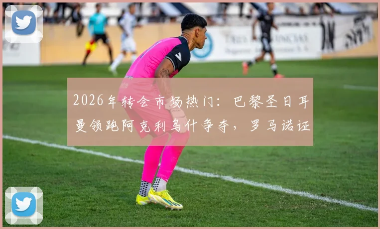 2026年转会市场热门:巴黎圣日耳曼领跑阿克利乌什争夺,罗马诺证实英超双雄落后