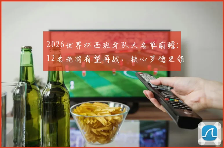 2026世界杯西班牙队大名单前瞻：12名老将有望再战，核心罗德里领衔，附阵容深度解析