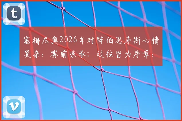 塞梅尼奥2026年对阵伯恩茅斯心情复杂，赛前亲承：过往皆为序章，今晚唯一目标就是胜利