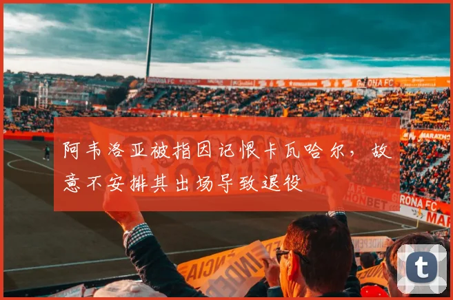 阿韦洛亚被指因记恨卡瓦哈尔,故意不安排其出场导致退役