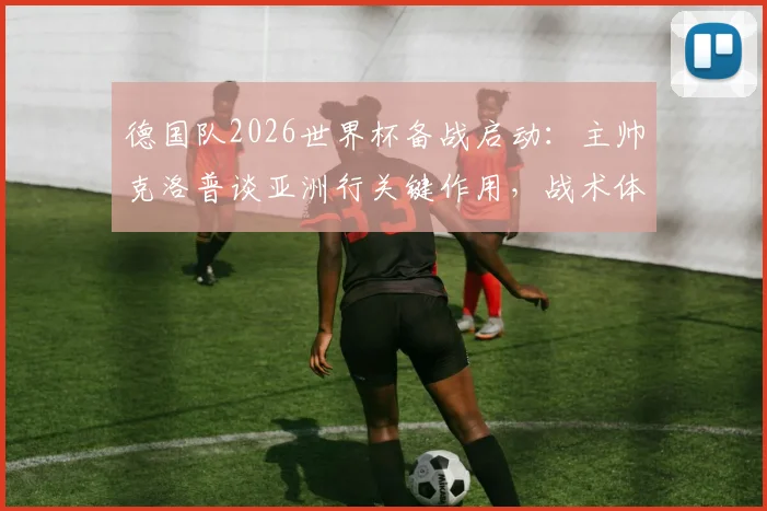 德国队2026世界杯备战启动：主帅克洛普谈亚洲行关键作用，战术体系与球队磨合全面解析