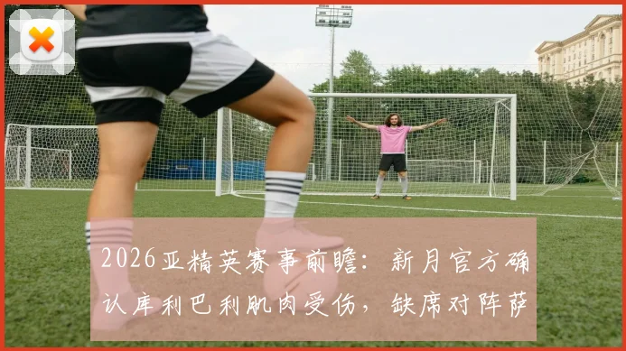 2026亚精英赛事前瞻：新月官方确认库利巴利肌肉受伤，缺席对阵萨德关键战影响分析