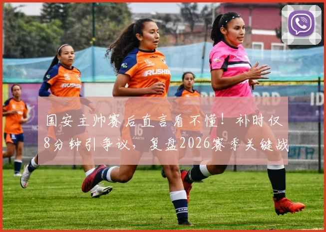 国安主帅赛后直言看不懂！补时仅8分钟引争议，复盘2026赛季关键战细节