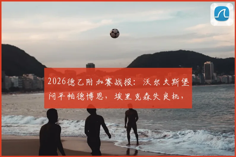 2026德乙附加赛战报：沃尔夫斯堡闷平帕德博恩，埃里克森失良机，斯特克染红全场录像解析