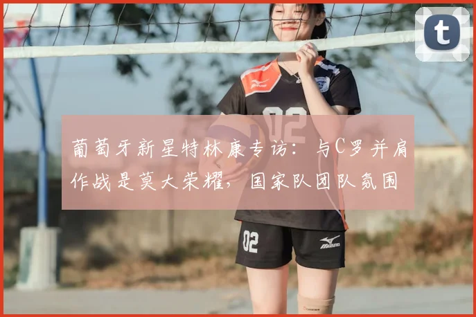 葡萄牙新星特林康专访:与C罗并肩作战是莫大荣耀,国家队团队氛围解析