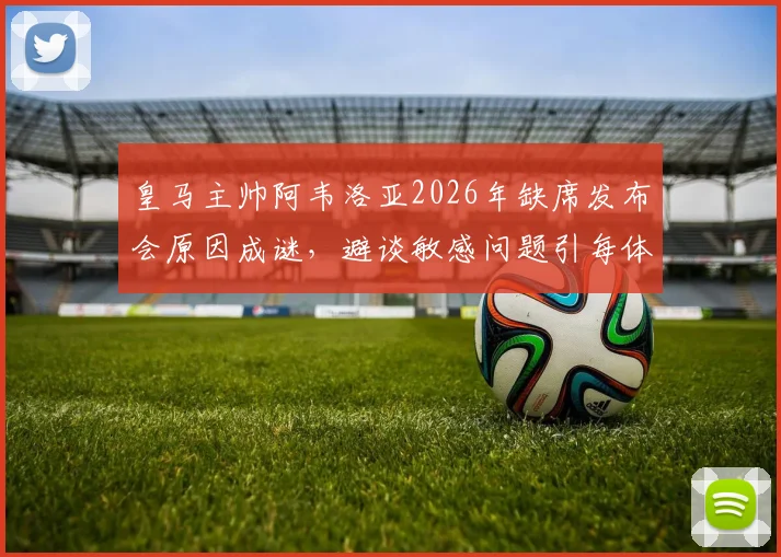 皇马主帅阿韦洛亚2026年缺席发布会原因成谜，避谈敏感问题引每体质疑，详解皇马公关应对策略