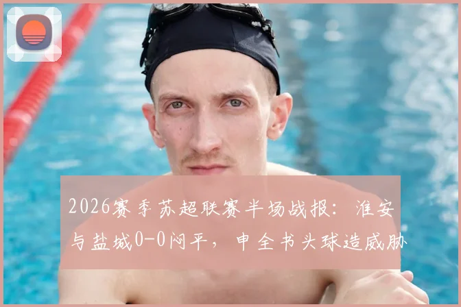 2026赛季苏超联赛半场战报：淮安与盐城0-0闷平，申全书头球造威胁，庞智超错失良机详解