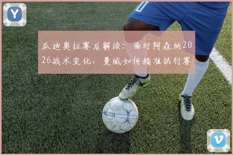瓜迪奥拉赛后解读:面对阿森纳2026战术变化,曼城如何精准执行赛前部署赢得比赛