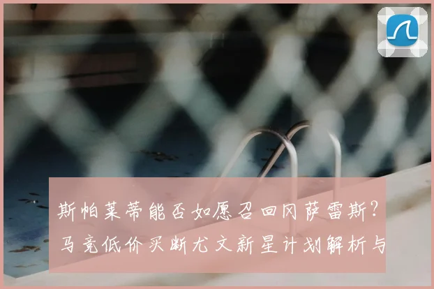 斯帕莱蒂能否如愿召回冈萨雷斯？马竞低价买断尤文新星计划解析与未来走向