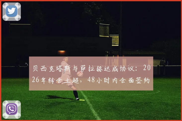 贝西克塔斯与萨拉赫达成协议：2026年转会土超，48小时内会面签约，薪资待遇合同细节解析