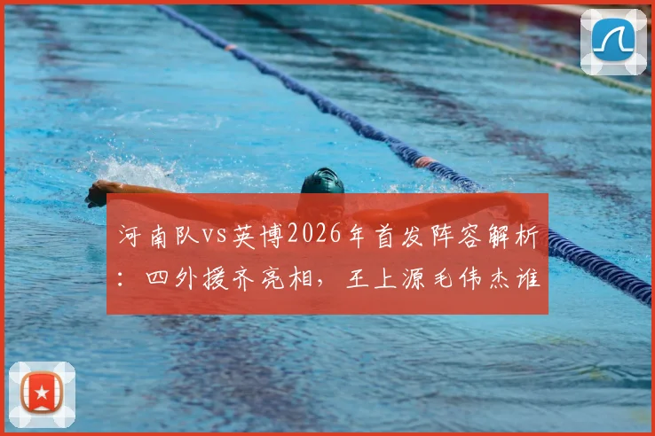 河南队vs英博2026年首发阵容解析：四外援齐亮相，王上源毛伟杰谁能掌控中场？
