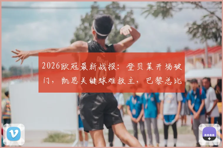 2026欧冠最新战报:登贝莱开场破门,凯恩关键球难救主,巴黎总比分6-5淘汰拜仁晋级决赛