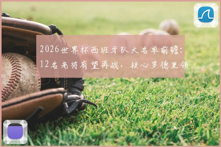 2026世界杯西班牙队大名单前瞻：12名老将有望再战，核心罗德里领衔，附阵容深度解析