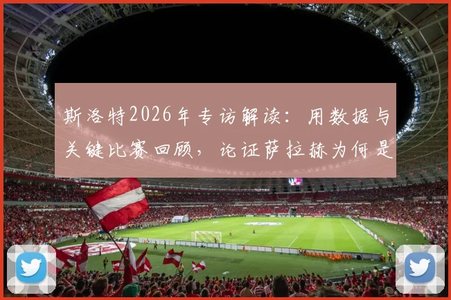 斯洛特2026年专访解读：用数据与关键比赛回顾，论证萨拉赫为何是近十年足坛伟大球员之一，其求胜欲如何驱动他前进