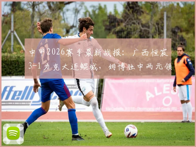 中甲2026赛季最新战报：广西恒宸3-1力克大连鲲城，姆博独中两元领跑射手榜，球队积分形势分析