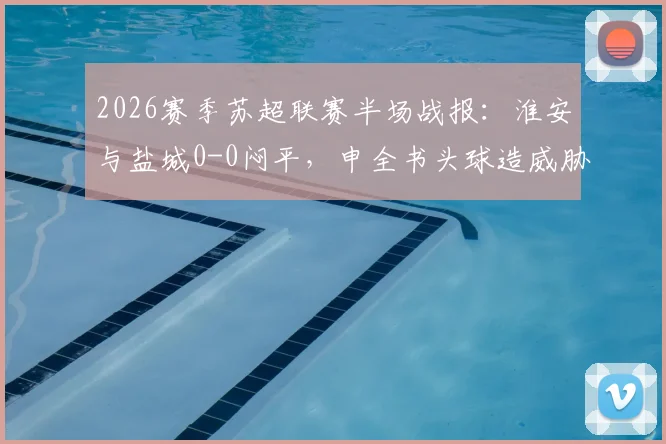 2026赛季苏超联赛半场战报:淮安与盐城0-0闷平,申全书头球造威胁,庞智超错失良机详解