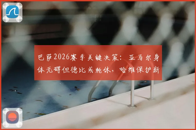 巴萨2026赛季关键决策：亚马尔身体无碍但德比或轮休，哈维保护新星策略解读
