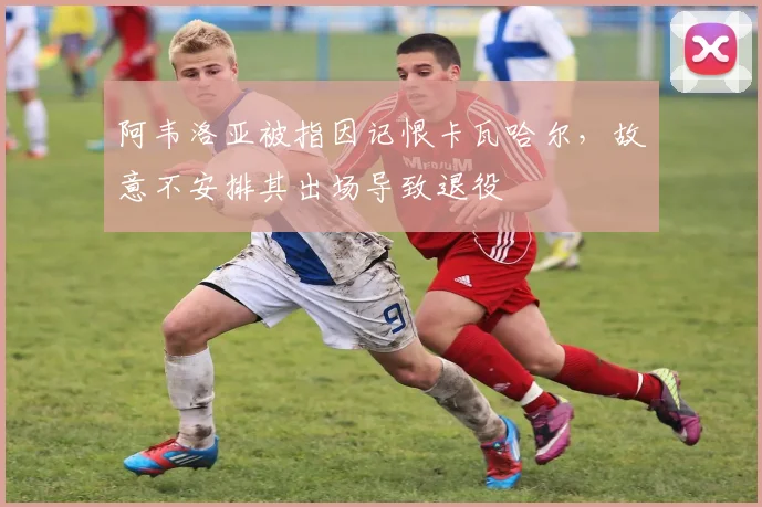 阿韦洛亚被指因记恨卡瓦哈尔，故意不安排其出场导致退役