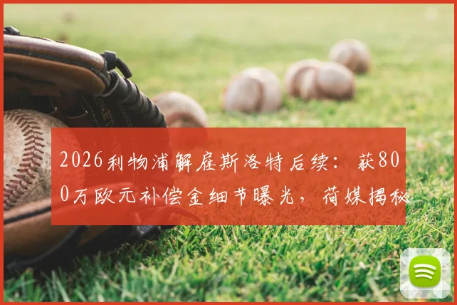2026利物浦解雇斯洛特后续：获800万欧元补偿金细节曝光，荷媒揭秘合同关键条款
