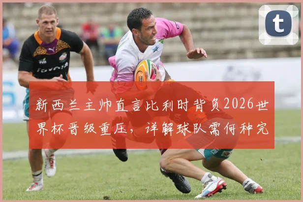 新西兰主帅直言比利时背负2026世界杯晋级重压，详解球队需何种完美表现方能破局
