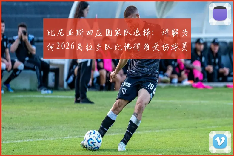 比尼亚斯回应国家队选择：详解为何2026乌拉圭队比佛得角受伤球员更需要他