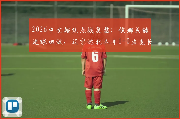 2026中女超焦点战复盘：侯娜关键进球回放，辽宁沈北禾丰1-0力克长春，赛后深度解析与积分榜影响