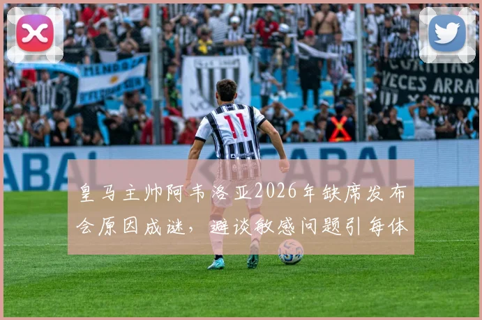 皇马主帅阿韦洛亚2026年缺席发布会原因成谜，避谈敏感问题引每体质疑，详解皇马公关应对策略