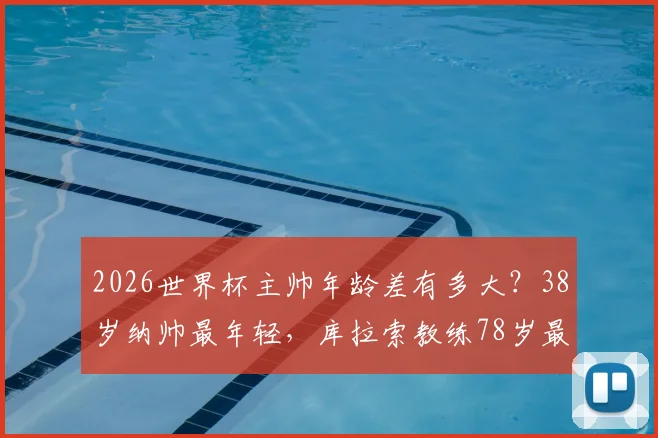 2026世界杯主帅年龄差有多大？38岁纳帅最年轻，库拉索教练78岁最年长，盘点教练席年龄密码