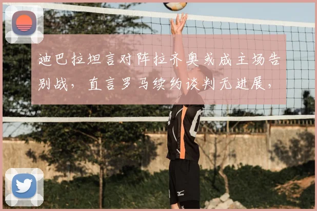 迪巴拉坦言对阵拉齐奥或成主场告别战，直言罗马续约谈判无进展，2026赛季去留成疑