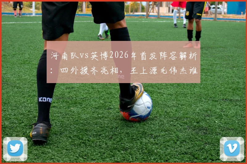 河南队vs英博2026年首发阵容解析:四外援齐亮相,王上源毛伟杰谁能掌控中场?