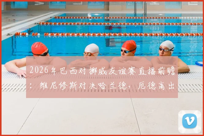 2026年巴西对挪威友谊赛直播前瞻：维尼修斯对决哈兰德，厄德高出战成焦点，内马尔或替补待命
