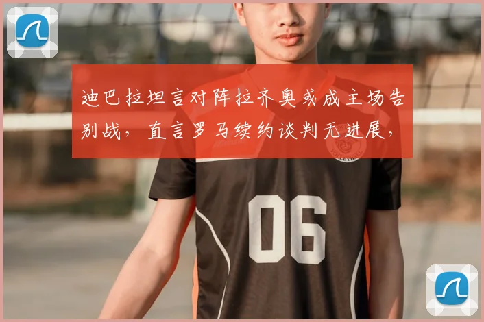 迪巴拉坦言对阵拉齐奥或成主场告别战，直言罗马续约谈判无进展，2026赛季去留成疑