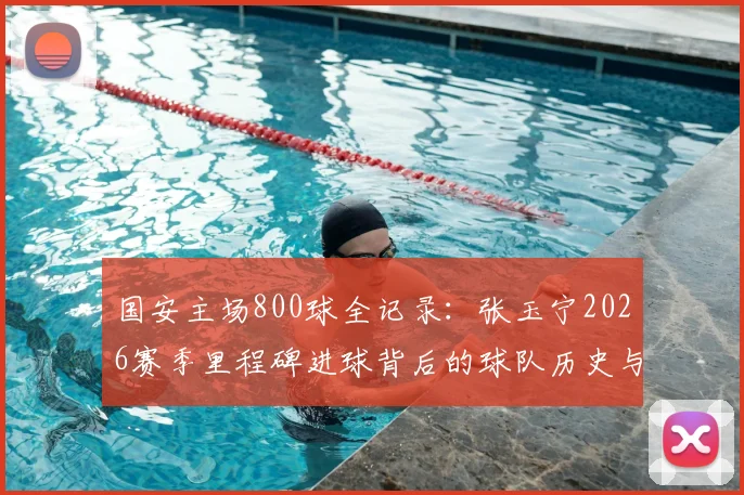 国安主场800球全记录：张玉宁2026赛季里程碑进球背后的球队历史与数据盘点
