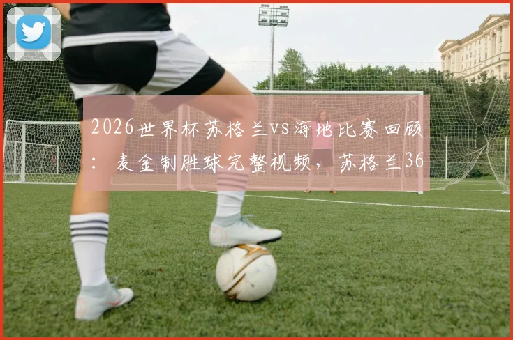 2026世界杯苏格兰vs海地比赛回顾：麦金制胜球完整视频，苏格兰36年首胜出线形势分析