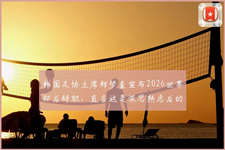 韩国足协主席郑梦奎宣布2026世界杯后辞职，直言这是深思熟虑后的决定，引发外界对其辞职原因及影响的关注