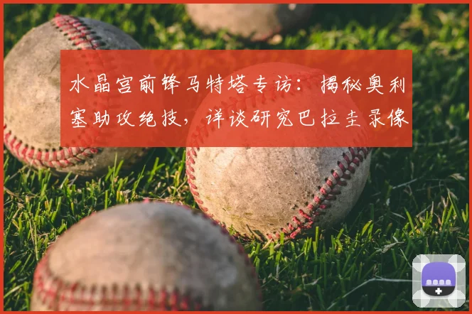 水晶宫前锋马特塔专访：揭秘奥利塞助攻绝技，详谈研究巴拉圭录像备战2026世界杯关键战